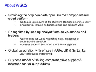 About WSO2
•  Providing the only complete open source componentized
cloud platform
–  Dedicated to removing all the stumbling blocks to enterprise agility
–  Enabling you to focus on business logic and business value
•  Recognized by leading analyst firms as visionaries and
leaders
–  Gartner cites WSO2 as visionaries in all 3 categories of
application infrastructure
–  Forrester places WSO2 in top 2 for API Management
•  Global corporation with offices in USA, UK & Sri Lanka
–  200+ employees and growing
•  Business model of selling comprehensive support &
maintenance for our products
 