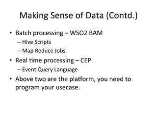 Making	
  Sense	
  of	
  Data	
  (Contd.)	
  
•  Batch	
  processing	
  –	
  WSO2	
  BAM	
  
– Hive	
  Scripts	
  	
  
– Map	
  Reduce	
  Jobs	
  	
  
•  Real	
  8me	
  processing	
  –	
  CEP	
  	
  
– Event	
  Query	
  Language	
  	
  
•  Above	
  two	
  are	
  the	
  plarorm,	
  you	
  need	
  to	
  
program	
  your	
  usecase.	
  	
  
 
