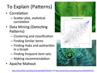To	
  Explain	
  (Paaerns)	
  
•  Correla8on	
  
–  Scaaer	
  plot,	
  sta8s8cal	
  
correla8on	
  
•  Data	
  Mining	
  (Detec8ng	
  
Paaerns)	
  
–  Clustering	
  and	
  classiﬁca8on	
  	
  
–  Finding	
  Similar	
  items	
  	
  
–  Finding	
  Hubs	
  and	
  authori8es	
  
in	
  a	
  Graph	
  	
  
–  Finding	
  frequent	
  item	
  sets	
  
–  Making	
  recommenda8on	
  	
  
•  Apache	
  Mahout	
  	
  
hap://www.ﬂickr.com/photos/eriwst/2987739376/	
  and	
  hap://www.ﬂickr.com/photos/focx/5035444779/	
  	
  	
  	
  
 