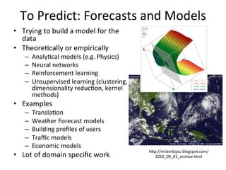 To	
  Predict:	
  Forecasts	
  and	
  Models	
  
•  Trying	
  to	
  build	
  a	
  model	
  for	
  the	
  
data	
  
•  Theore8cally	
  or	
  empirically	
  	
  
–  Analy8cal	
  models	
  (e.g.	
  Physics)	
  
–  Neural	
  networks	
  	
  
–  Reinforcement	
  learning	
  	
  
–  Unsupervised	
  learning	
  (clustering,	
  
dimensionality	
  reduc8on,	
  kernel	
  
methods)	
  
•  Examples	
  	
  
–  Transla8on	
  	
  
–  Weather	
  Forecast	
  models	
  	
  
–  Building	
  proﬁles	
  of	
  users	
  	
  
–  Traﬃc	
  models	
  
–  Economic	
  models	
  	
  
•  Lot	
  of	
  domain	
  speciﬁc	
  work	
  
	
  
hap://misterbijou.blogspot.com/
2010_09_01_archive.html	
  
 