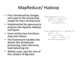 MapReduce/	
  Hadoop	
  
•  First	
  introduced	
  by	
  Google,	
  
and	
  used	
  as	
  the	
  processing	
  
model	
  for	
  their	
  architecture	
  	
  
•  Implemented	
  by	
  opensource	
  
projects	
  like	
  Apache	
  Hadoop	
  
and	
  Spark	
  	
  
•  Users	
  writes	
  two	
  func8ons:	
  
map	
  and	
  reduce	
  	
  
•  The	
  framework	
  handles	
  the	
  
details	
  like	
  distributed	
  
processing,	
  fault	
  tolerance,	
  
load	
  balancing	
  etc.	
  	
  
•  Widely	
  used,	
  and	
  the	
  one	
  of	
  
the	
  catalyst	
  of	
  Big	
  data	
  
void map(ctx, k, v){
tokens = v.split();
for t in tokens
ctx.emit(t,1)
}
void reduce(ctx, k, values[]){
count = 0;
for v in values
count = count + v;
ctx.emit(k,count);
}
 