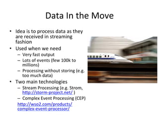 Data	
  In	
  the	
  Move	
  
•  Idea	
  is	
  to	
  process	
  data	
  as	
  they	
  
are	
  received	
  in	
  streaming	
  
fashion	
  	
  
•  Used	
  when	
  we	
  need	
  	
  
–  Very	
  fast	
  output	
  	
  
–  Lots	
  of	
  events	
  (few	
  100k	
  to	
  
millions)	
  
–  Processing	
  without	
  storing	
  (e.g.	
  
too	
  much	
  data)	
  
•  Two	
  main	
  technologies	
  
–  Stream	
  Processing	
  (e.g.	
  Strom,	
  
hap://storm-­‐project.net/	
  )	
  
–  Complex	
  Event	
  Processing	
  (CEP)	
  
hap://wso2.com/products/
complex-­‐event-­‐processor/	
  	
  
 