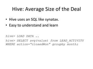 Hive:	
  Average	
  Size	
  of	
  the	
  Deal	
  
•  Hive	
  uses	
  an	
  SQL	
  like	
  synatax.	
  	
  
•  Easy	
  to	
  understand	
  and	
  learn	
  	
  
hive> LOAD DATA ..
hive> SELECT avg(value) from LEAD_ACTIVITY
WHERE action=“closedWon” groupby month;
 