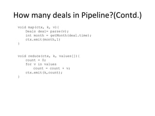 How	
  many	
  deals	
  in	
  Pipeline?(Contd.)	
  
void map(ctx, k, v){
Deals deal= parse(v);
int month = getMonth(deal.time);
ctx.emit(month,1)
}
void reduce(ctx, k, values[]){
count = 0;
for v in values
count = count + v;
ctx.emit(k,count);
}
 