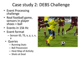 Case	
  study	
  2:	
  DEBS	
  Challenge	
  
•  Event	
  Processing	
  
challenge	
  	
  
•  Real	
  football	
  game,	
  
sensors	
  in	
  player	
  
shoes	
  +	
  ball	
  	
  
•  Events	
  in	
  15k	
  Hz	
  	
  
•  Event	
  format	
  	
  
–  Sensor	
  ID,	
  TS,	
  x,	
  y,	
  z,	
  v,	
  
a	
  
•  Queries	
  
–  Running	
  Stats	
  
–  Ball	
  Possession	
  
–  Heat	
  Map	
  of	
  Ac8vity	
  	
  
–  Shots	
  at	
  Goal	
  	
  
 