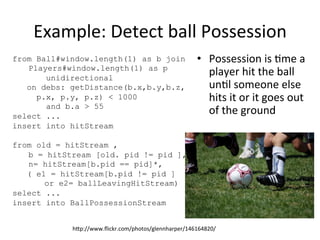 Example:	
  Detect	
  ball	
  Possession	
  	
  
•  Possession	
  is	
  8me	
  a	
  
player	
  hit	
  the	
  ball	
  
un8l	
  someone	
  else	
  
hits	
  it	
  or	
  it	
  goes	
  out	
  
of	
  the	
  ground	
  
from Ball#window.length(1) as b join
Players#window.length(1) as p
unidirectional
on debs: getDistance(b.x,b.y,b.z,
p.x, p.y, p.z) < 1000
and b.a > 55
select ...
insert into hitStream
from old = hitStream ,
b = hitStream [old. pid != pid ],
n= hitStream[b.pid == pid]*,
( e1 = hitStream[b.pid != pid ]
or e2= ballLeavingHitStream)
select ...
insert into BallPossessionStream
hap://www.ﬂickr.com/photos/glennharper/146164820/	
  
 