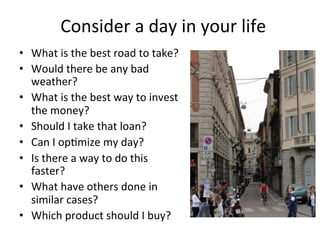 Consider	
  a	
  day	
  in	
  your	
  life	
  
•  What	
  is	
  the	
  best	
  road	
  to	
  take?	
  
•  Would	
  there	
  be	
  any	
  bad	
  
weather?	
  
•  What	
  is	
  the	
  best	
  way	
  to	
  invest	
  
the	
  money?	
  
•  Should	
  I	
  take	
  that	
  loan?	
  
•  Can	
  I	
  op8mize	
  my	
  day?	
  
•  Is	
  there	
  a	
  way	
  to	
  do	
  this	
  
faster?	
  
•  What	
  have	
  others	
  done	
  in	
  
similar	
  cases?	
  
•  Which	
  product	
  should	
  I	
  buy?	
  	
  
	
  
 