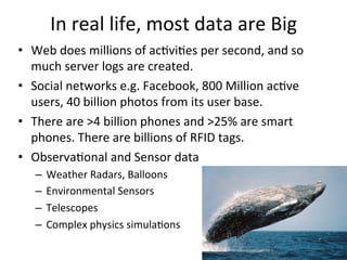 In	
  real	
  life,	
  most	
  data	
  are	
  Big	
  
•  Web	
  does	
  millions	
  of	
  ac8vi8es	
  per	
  second,	
  and	
  so	
  
much	
  server	
  logs	
  are	
  created.	
  	
  	
  
•  Social	
  networks	
  e.g.	
  Facebook,	
  800	
  Million	
  ac8ve	
  
users,	
  40	
  billion	
  photos	
  from	
  its	
  user	
  base.	
  
•  There	
  are	
  >4	
  billion	
  phones	
  and	
  >25%	
  are	
  smart	
  
phones.	
  There	
  are	
  billions	
  of	
  RFID	
  tags.	
  	
  
•  Observa8onal	
  and	
  Sensor	
  data	
  
–  Weather	
  Radars,	
  Balloons	
  	
  
–  Environmental	
  Sensors	
  	
  
–  Telescopes	
  	
  
–  Complex	
  physics	
  simula8ons	
  
 