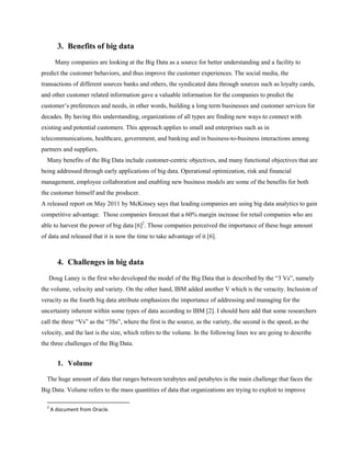 3. Benefits of big data
Many companies are looking at the Big Data as a source for better understanding and a facility to
predict the customer behaviors, and thus improve the customer experiences. The social media, the
transactions of different sources banks and others, the syndicated data through sources such as loyalty cards,
and other customer related information gave a valuable information for the companies to predict the
customer’s preferences and needs, in other words, building a long term businesses and customer services for
decades. By having this understanding, organizations of all types are finding new ways to connect with
existing and potential customers. This approach applies to small and enterprises such as in
telecommunications, healthcare, government, and banking and in business-to-business interactions among
partners and suppliers.
Many benefits of the Big Data include customer-centric objectives, and many functional objectives that are
being addressed through early applications of big data. Operational optimization, risk and financial
management, employee collaboration and enabling new business models are some of the benefits for both
the customer himself and the producer.
A released report on May 2011 by McKinsey says that leading companies are using big data analytics to gain
competitive advantage. Those companies forecast that a 60% margin increase for retail companies who are
able to harvest the power of big data [6]2
. Those companies perceived the importance of these huge amount
of data and released that it is now the time to take advantage of it [6].
4. Challenges in big data
Doug Laney is the first who developed the model of the Big Data that is described by the “3 Vs”, namely
the volume, velocity and variety. On the other hand, IBM added another V which is the veracity. Inclusion of
veracity as the fourth big data attribute emphasizes the importance of addressing and managing for the
uncertainty inherent within some types of data according to IBM [2]. I should here add that some researchers
call the three “Vs” as the “3Ss”, where the first is the source, as the variety, the second is the speed, as the
velocity, and the last is the size, which refers to the volume. In the following lines we are going to describe
the three challenges of the Big Data.
1. Volume
The huge amount of data that ranges between terabytes and petabytes is the main challenge that faces the
Big Data. Volume refers to the mass quantities of data that organizations are trying to exploit to improve
2
A document from Oracle.
 