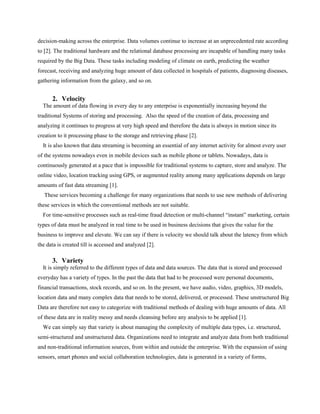 decision-making across the enterprise. Data volumes continue to increase at an unprecedented rate according
to [2]. The traditional hardware and the relational database processing are incapable of handling many tasks
required by the Big Data. These tasks including modeling of climate on earth, predicting the weather
forecast, receiving and analyzing huge amount of data collected in hospitals of patients, diagnosing diseases,
gathering information from the galaxy, and so on.
2. Velocity
The amount of data flowing in every day to any enterprise is exponentially increasing beyond the
traditional Systems of storing and processing. Also the speed of the creation of data, processing and
analyzing it continues to progress at very high speed and therefore the data is always in motion since its
creation to it processing phase to the storage and retrieving phase [2].
It is also known that data streaming is becoming an essential of any internet activity for almost every user
of the systems nowadays even in mobile devices such as mobile phone or tablets. Nowadays, data is
continuously generated at a pace that is impossible for traditional systems to capture, store and analyze. The
online video, location tracking using GPS, or augmented reality among many applications depends on large
amounts of fast data streaming [1].
These services becoming a challenge for many organizations that needs to use new methods of delivering
these services in which the conventional methods are not suitable.
For time-sensitive processes such as real-time fraud detection or multi-channel “instant” marketing, certain
types of data must be analyzed in real time to be used in business decisions that gives the value for the
business to improve and elevate. We can say if there is velocity we should talk about the latency from which
the data is created till is accessed and analyzed [2].
3. Variety
It is simply referred to the different types of data and data sources. The data that is stored and processed
everyday has a variety of types. In the past the data that had to be processed were personal documents,
financial transactions, stock records, and so on. In the present, we have audio, video, graphics, 3D models,
location data and many complex data that needs to be stored, delivered, or processed. These unstructured Big
Data are therefore not easy to categorize with traditional methods of dealing with huge amounts of data. All
of these data are in reality messy and needs cleansing before any analysis to be applied [1].
We can simply say that variety is about managing the complexity of multiple data types, i.e. structured,
semi-structured and unstructured data. Organizations need to integrate and analyze data from both traditional
and non-traditional information sources, from within and outside the enterprise. With the expansion of using
sensors, smart phones and social collaboration technologies, data is generated in a variety of forms,
 