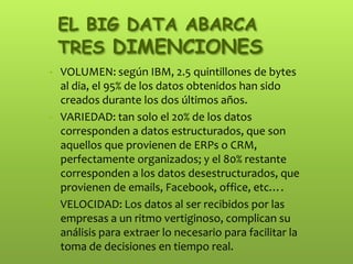 EL BIG DATA ABARCA
TRES DIMENCIONES
• VOLUMEN: según IBM, 2.5 quintillones de bytes
al dia, el 95% de los datos obtenidos han sido
creados durante los dos últimos años.
• VARIEDAD: tan solo el 20% de los datos
corresponden a datos estructurados, que son
aquellos que provienen de ERPs o CRM,
perfectamente organizados; y el 80% restante
corresponden a los datos desestructurados, que
provienen de emails, Facebook, office, etc….
• VELOCIDAD: Los datos al ser recibidos por las
empresas a un ritmo vertiginoso, complican su
análisis para extraer lo necesario para facilitar la
toma de decisiones en tiempo real.
 