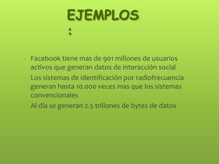 EJEMPLOS
:
• Facebook tiene mas de 901 millones de usuarios
activos que generan datos de interacción social
• Los sistemas de identificación por radiofrecuencia
generan hasta 10.000 veces mas que los sistemas
convencionales
• Al día se generan 2.5 trillones de bytes de datos
 