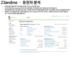 23andme – 유전자 분석
-

99달러를 지불하면 유전자를 진단할 수 있는 진단킷을 제공
지노타이핑(Genotyping)이라는 방식을 통해 고객 침속에 섞인 체세포내 유전자를 분석
특정질병에 대한 사전 예방 정보 분석 SNS를 분석하여 질병 발생을 추적하고 날씨예보 처럼 사용자들에게 예보
유방암, 소아지방변증 등 33개의 중병(serious disease)과 천식, 대머리, 조울증 등 86건의 간단한 질병 등
총 119건의 질환에 걸릴 확률 분석

 