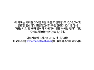 이 자료는 메디컬 CEO글로벌 포럼 조찬특강(2013.09.30) 및
글로벌 헬스케어 IT협회(GHIT) 특강 (2013.10.11) 에서
“병원 의료 및 제약 분야의 빅데이터 활용 마케팅 전략”이란
주제로 발표한 강의자료 입니다.
강의자료에 관한 문의 및 추가정보는
마켓캐스트( www.marketcast.co.kr)를 참고해주시기 바랍니다.

 