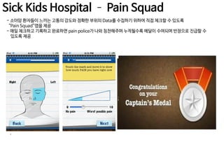 Sick Kids Hospital – Pain Squad
- 소아암 환자들이 느끼는 고통의 강도와 정확한 부위의 Data를 수집하기 위하여 직접 체크할 수 있도록
“Pain Squad”앱을 제공
- 매일 체크하고 기록하고 완료하면 pain police가 나와 칭찬해주며 누적될수록 메달이 수여되며 반장으로 진급할 수
있도록 제공

.

 