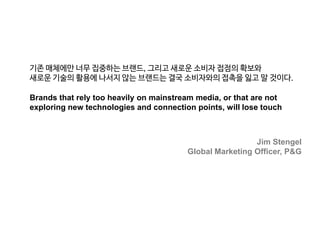 기존 매체에만 너무 집중하는 브랜드, 그리고 새로운 소비자 접점의 확보와
새로운 기술의 활용에 나서지 않는 브랜드는 결국 소비자와의 접촉을 잃고 말 것이다.
Brands that rely too heavily on mainstream media, or that are not
exploring new technologies and connection points, will lose touch

Jim Stengel
Global Marketing Officer, P&G

 