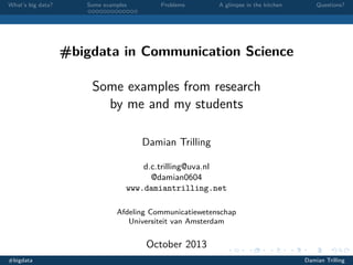 What’s big data?

Some examples

Problems

A glimpse in the kitchen

Questions?

#bigdata in Communication Science
Some examples from research
by me and my students
Damian Trilling
d.c.trilling@uva.nl
@damian0604
www.damiantrilling.net
Afdeling Communicatiewetenschap
Universiteit van Amsterdam

October 2013
#bigdata

Damian Trilling

 