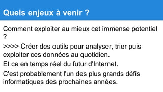 Quels enjeux à venir ?
Comment exploiter au mieux cet immense potentiel
?
>>>> Créer des outils pour analyser, trier puis
exploiter ces données au quotidien.
Et ce en temps réel du futur d'Internet.
C'est probablement l'un des plus grands défis
informatiques des prochaines années.

 