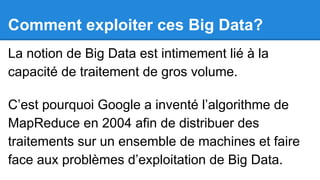 Comment exploiter ces Big Data?
La notion de Big Data est intimement lié à la
capacité de traitement de gros volume.
C’est pourquoi Google a inventé l’algorithme de
MapReduce en 2004 afin de distribuer des
traitements sur un ensemble de machines et faire
face aux problèmes d’exploitation de Big Data.

 
