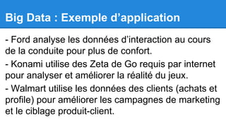 Big Data : Exemple d’application
- Ford analyse les données d’interaction au cours
de la conduite pour plus de confort.
- Konami utilise des Zeta de Go requis par internet
pour analyser et améliorer la réalité du jeux.
- Walmart utilise les données des clients (achats et
profile) pour améliorer les campagnes de marketing
et le ciblage produit-client.

 