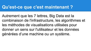 Qu'est-ce que c'est maintenant ?
Autrement que les 7 lettres, Big Data est la
combinaison de l'infrastructure, les algorithmes et
les méthodes de visualisations utilisées pour
donner un sens sur l'utilisateur et les données
générées d’une machine ou un système.

 