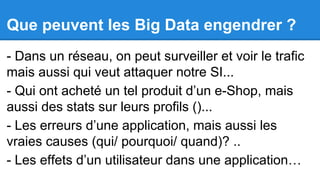 Que peuvent les Big Data engendrer ?
- Dans un réseau, on peut surveiller et voir le trafic
mais aussi qui veut attaquer notre SI...
- Qui ont acheté un tel produit d’un e-Shop, mais
aussi des stats sur leurs profils ()...
- Les erreurs d’une application, mais aussi les
vraies causes (qui/ pourquoi/ quand)? ..
- Les effets d’un utilisateur dans une application…

 