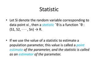 Statistic
• Let Si denote the random variable corresponding to
data point xi , then a statistic ˆθ is a function ˆθ :
(S1, S2, · · · , Sn) → R.
• If we use the value of a statistic to estimate a
population parameter, this value is called a point
estimate of the parameter, and the statistic is called
as an estimator of the parameter.

 