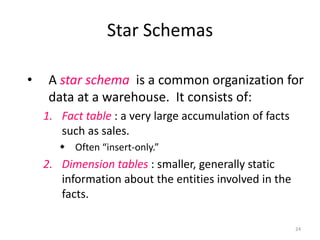 Star Schemas
•

A star schema is a common organization for
data at a warehouse. It consists of:
1. Fact table : a very large accumulation of facts
such as sales.
 Often “insert-only.”

2. Dimension tables : smaller, generally static
information about the entities involved in the
facts.
24

 
