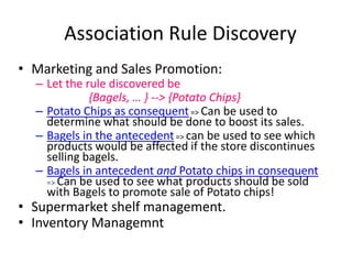 Association Rule Discovery
• Marketing and Sales Promotion:

– Let the rule discovered be
{Bagels, … } --> {Potato Chips}
– Potato Chips as consequent => Can be used to
determine what should be done to boost its sales.
– Bagels in the antecedent => can be used to see which
products would be affected if the store discontinues
selling bagels.
– Bagels in antecedent and Potato chips in consequent
=> Can be used to see what products should be sold
with Bagels to promote sale of Potato chips!

• Supermarket shelf management.
• Inventory Managemnt

 