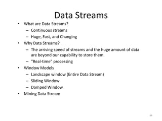 Data Streams
• What are Data Streams?
– Continuous streams
– Huge, Fast, and Changing
• Why Data Streams?
– The arriving speed of streams and the huge amount of data
are beyond our capability to store them.
– “Real-time” processing
• Window Models
– Landscape window (Entire Data Stream)
– Sliding Window
– Damped Window
• Mining Data Stream

44

 