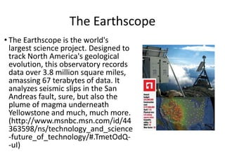 The Earthscope
• The Earthscope is the world's
largest science project. Designed to
track North America's geological
evolution, this observatory records
data over 3.8 million square miles,
amassing 67 terabytes of data. It
analyzes seismic slips in the San
Andreas fault, sure, but also the
plume of magma underneath
Yellowstone and much, much more.
(http://www.msnbc.msn.com/id/44
363598/ns/technology_and_science
-future_of_technology/#.TmetOdQ-uI)

 