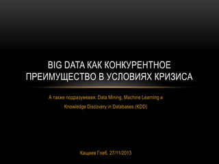 BIG DATA КАК КОНКУРЕНТНОЕ
ПРЕИМУЩЕСТВО В УСЛОВИЯХ КРИЗИСА
А также подразумевая: Data Mining, Machine Learning и
Knowledge Discovery in Databases (KDD)

Кащеев Глеб, 27/11/2013

 