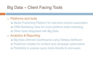 Big Data – Client Facing Tools


Platforms and tools






Media Publishing Platform for real-time content automation
CRM Marketing View for cross platform state marketing
Other tools integrated with Big Data

Analytics & Reporting




Big Data Ultimate Dashboards using Tableau Software
Predictive models for content and campaign optimization
Possibility to expose query tools directly to end-users

 