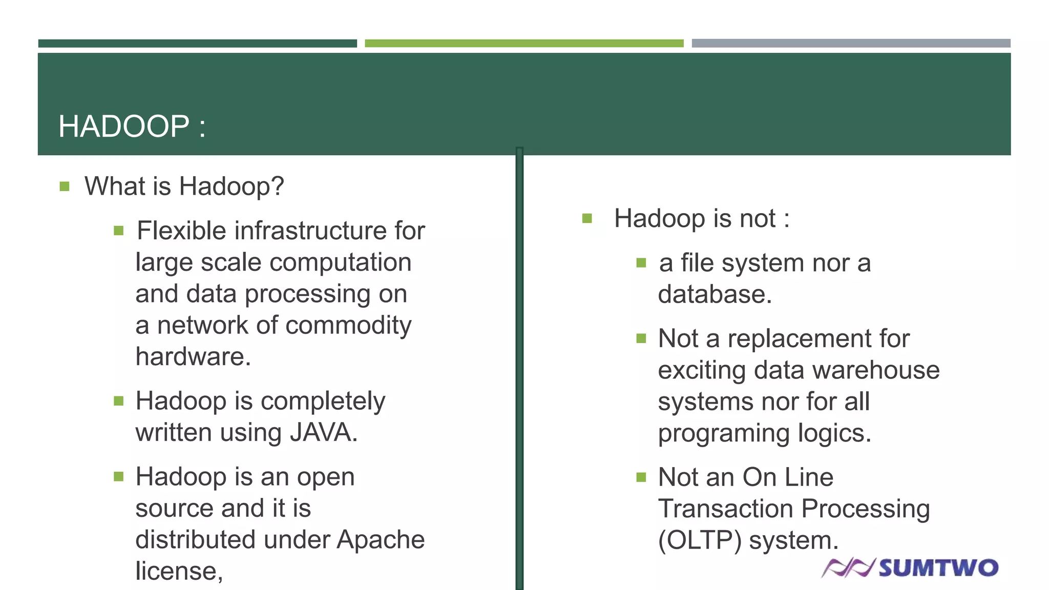 HADOOP :
 What is Hadoop?
 Flexible infrastructure for

large scale computation
and data processing on
a network of commodity
hardware.
 Hadoop is completely

written using JAVA.
 Hadoop is an open

source and it is
distributed under Apache
license,

 Hadoop is not :
 a file system nor a

database.
 Not a replacement for

exciting data warehouse
systems nor for all
programing logics.
 Not an On Line

Transaction Processing
(OLTP) system.

 