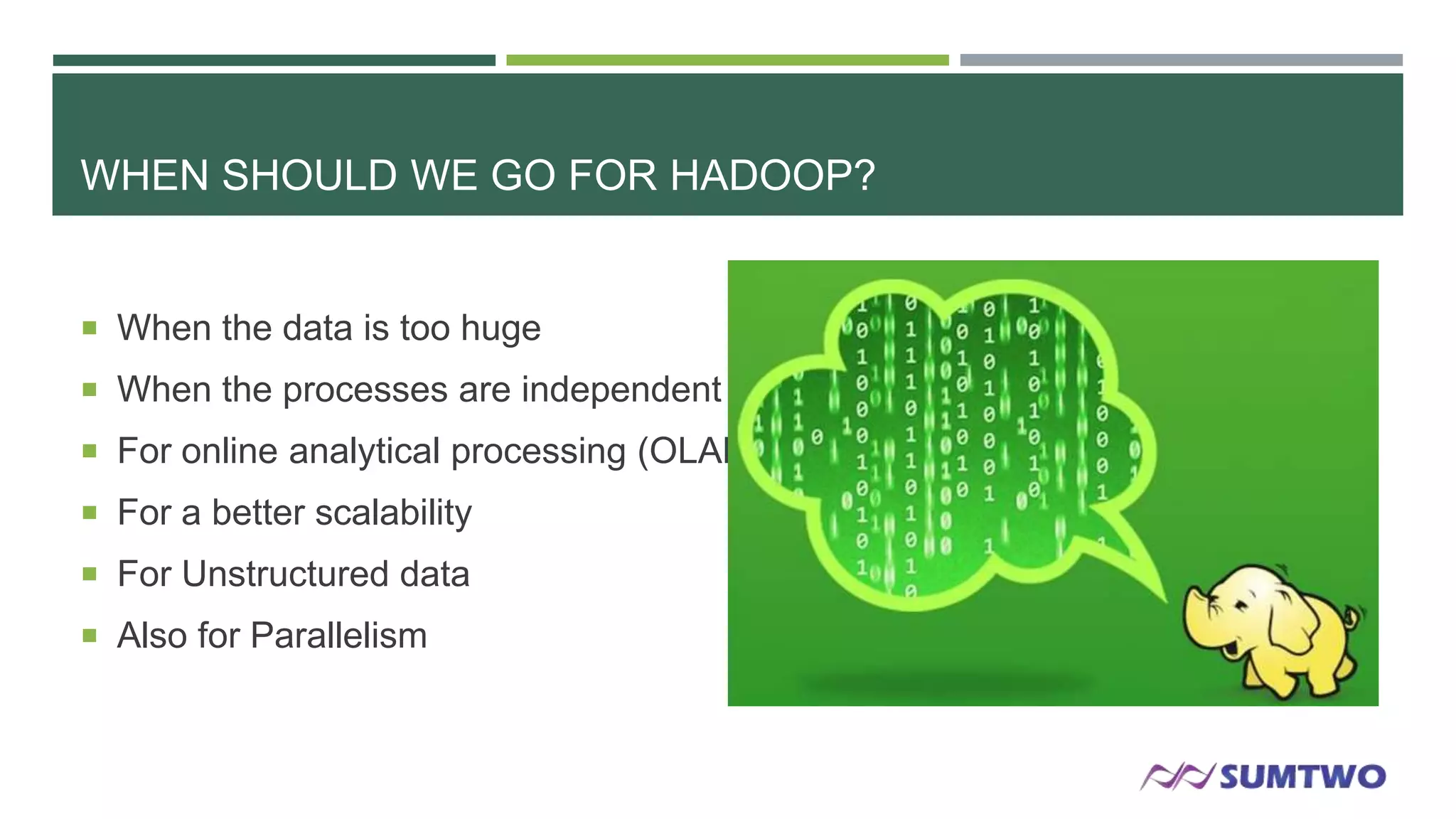 WHEN SHOULD WE GO FOR HADOOP?

 When the data is too huge
 When the processes are independent
 For online analytical processing (OLAP)

 For a better scalability
 For Unstructured data
 Also for Parallelism

 