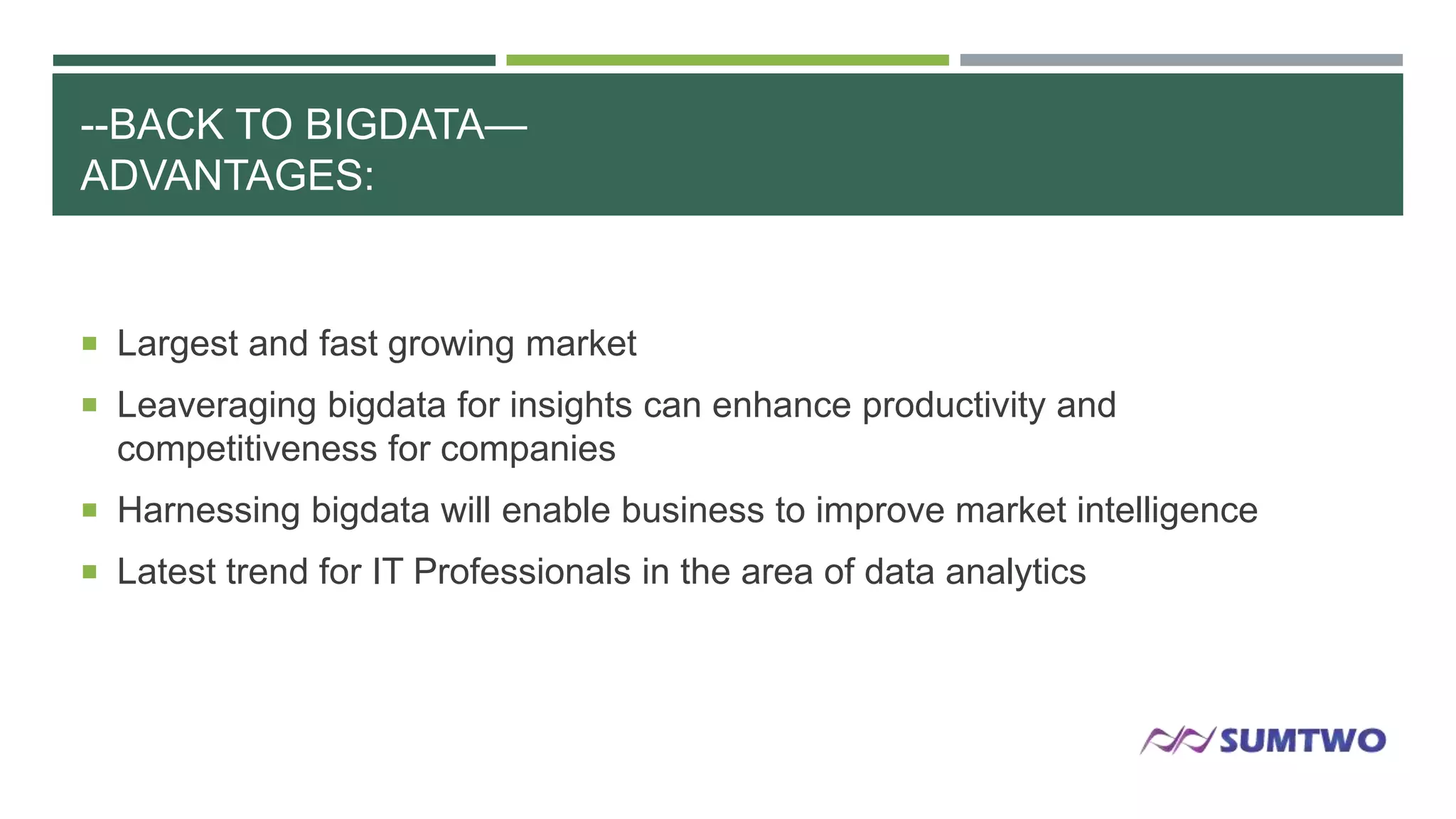 --BACK TO BIGDATA—
ADVANTAGES:

 Largest and fast growing market
 Leaveraging bigdata for insights can enhance productivity and

competitiveness for companies
 Harnessing bigdata will enable business to improve market intelligence
 Latest trend for IT Professionals in the area of data analytics

 