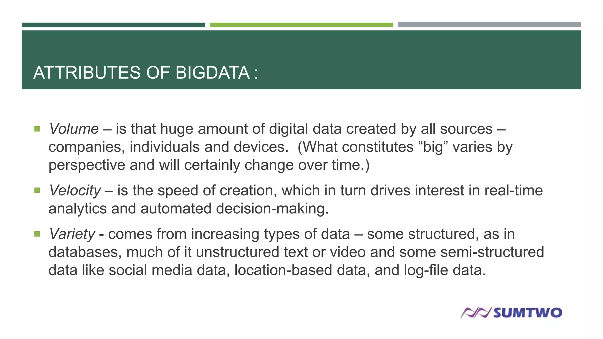 ATTRIBUTES OF BIGDATA :
 Volume – is that huge amount of digital data created by all sources –

companies, individuals and devices. (What constitutes ―big‖ varies by
perspective and will certainly change over time.)
 Velocity – is the speed of creation, which in turn drives interest in real-time

analytics and automated decision-making.
 Variety - comes from increasing types of data – some structured, as in

databases, much of it unstructured text or video and some semi-structured
data like social media data, location-based data, and log-file data.

 