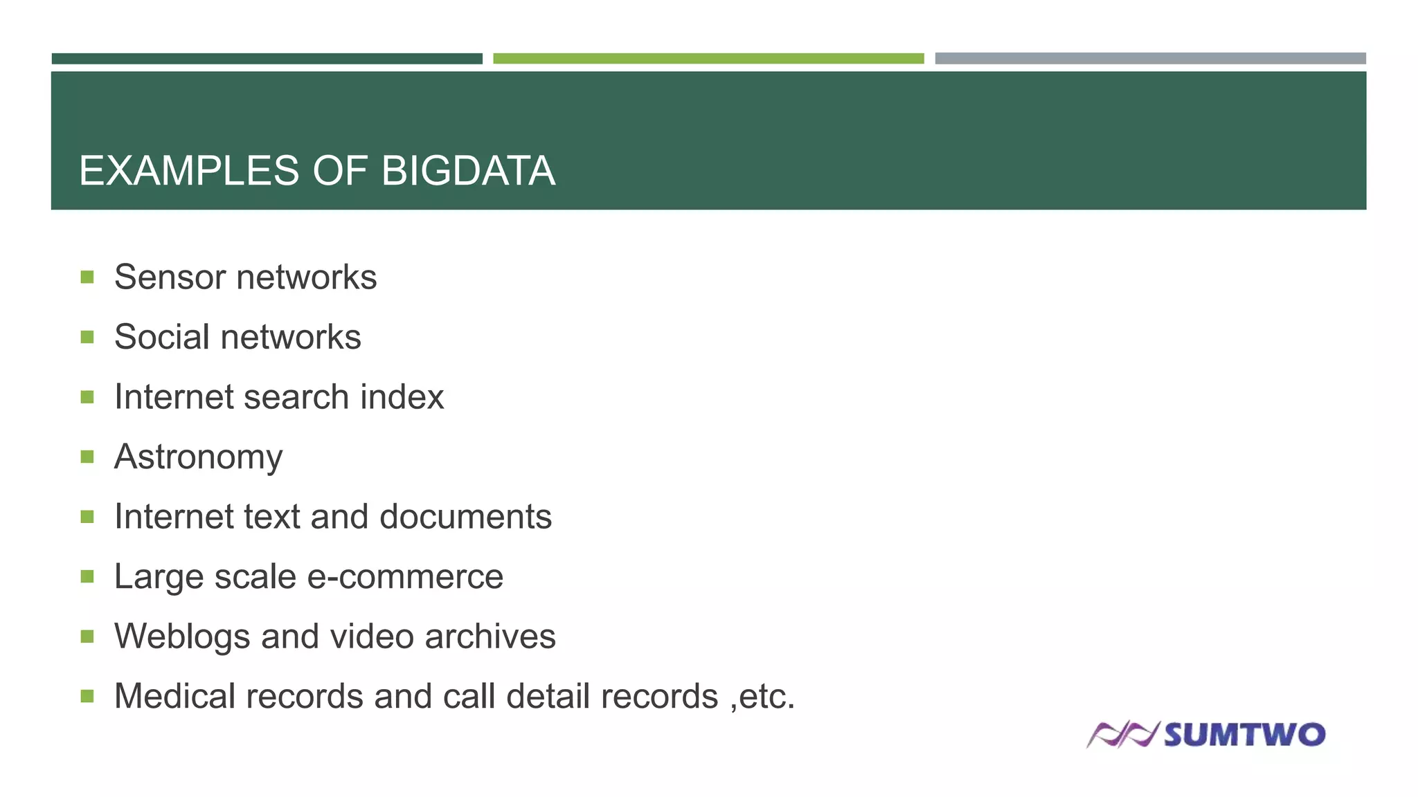 EXAMPLES OF BIGDATA
 Sensor networks
 Social networks
 Internet search index
 Astronomy
 Internet text and documents
 Large scale e-commerce
 Weblogs and video archives
 Medical records and call detail records ,etc.

 