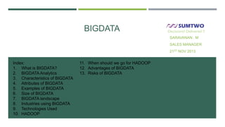 BIGDATA

Decisions! Delivered !!

SARAVANAN . M
SALES MANAGER
21ST NOV 2013

Index:
1. What is BIGDATA?
2. BIGDATA Analytics
3. Characteristics of BIGDATA
4. Attributes of BIGDATA
5. Examples of BIGDATA
6. Size of BIGDATA
7. BIGDATA landscape
8. Industries using BIGDATA
9. Technologies Used
10. HADOOP

11. When should we go for HADOOP
12. Advantages of BIGDATA
13. Risks of BIGDATA

 