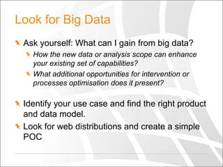 Look for Big Data
Ask yourself: What can I gain from big data?
How the new data or analysis scope can enhance
your existing set of capabilities?
What additional opportunities for intervention or
processes optimisation does it present?

Identify your use case and find the right product
and data model.
Look for web distributions and create a simple
POC

 