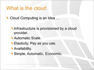 What is the cloud
Cloud Computing is an Idea …
Infrastructure is provisioned by a cloud
provider.
Automatic Scale.
Elasticity. Pay as you use.
Availability.
Simple, Automatic, Economic.

 