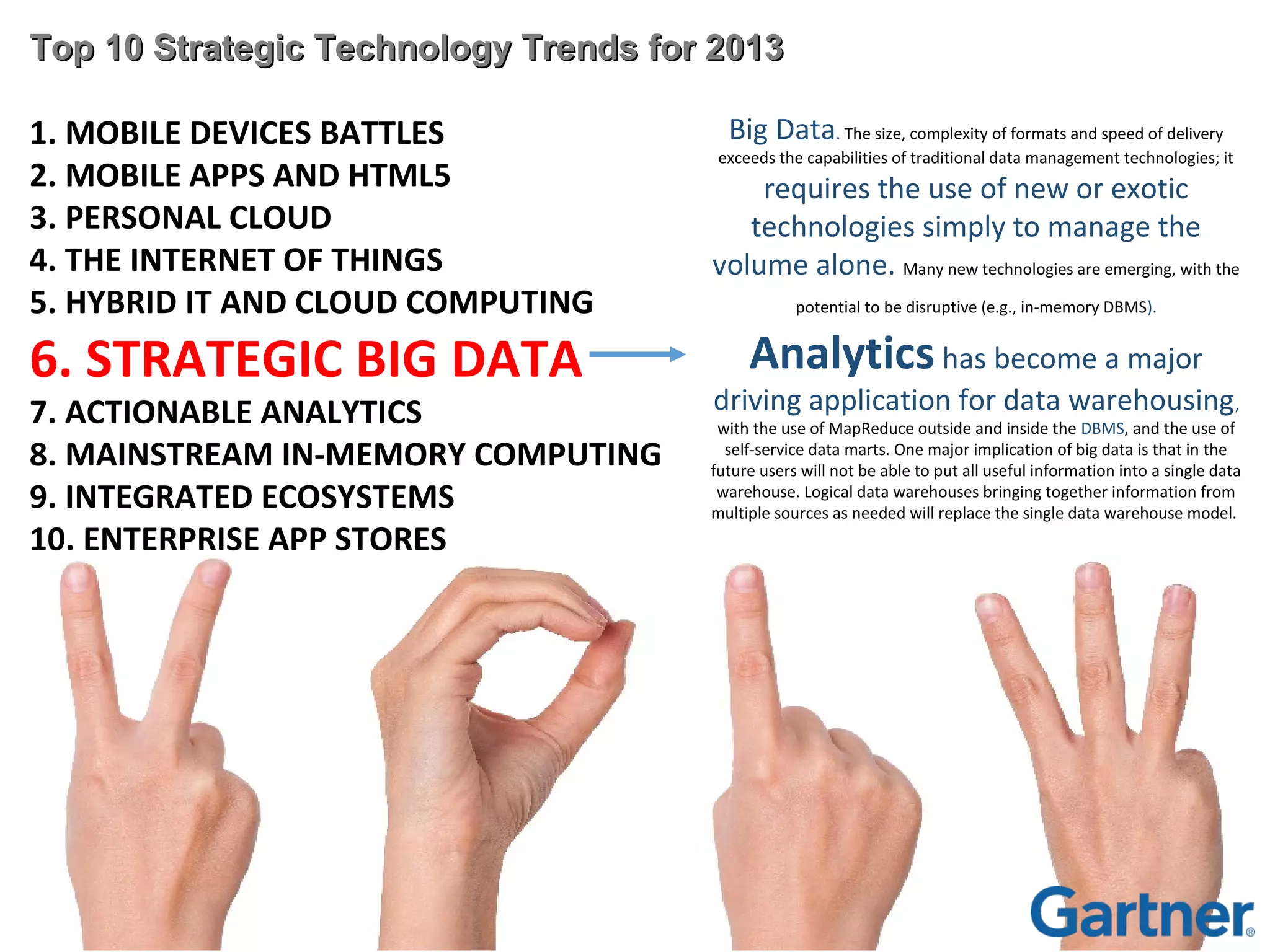 Top 10 Strategic Technology Trends for 2013
1. MOBILE DEVICES BATTLES
2. MOBILE APPS AND HTML5
3. PERSONAL CLOUD
4. THE INTERNET OF THINGS
5. HYBRID IT AND CLOUD COMPUTING

6. STRATEGIC BIG DATA

7. ACTIONABLE ANALYTICS
8. MAINSTREAM IN-MEMORY COMPUTING
9. INTEGRATED ECOSYSTEMS
10. ENTERPRISE APP STORES

Big Data. The size, complexity of formats and speed of delivery

exceeds the capabilities of traditional data management technologies; it

requires the use of new or exotic
technologies simply to manage the
volume alone. Many new technologies are emerging, with the
potential to be disruptive (e.g., in-memory DBMS).

Analytics has become a major

driving application for data warehousing,

with the use of MapReduce outside and inside the DBMS, and the use of
self-service data marts. One major implication of big data is that in the
future users will not be able to put all useful information into a single data
warehouse. Logical data warehouses bringing together information from
multiple sources as needed will replace the single data warehouse model.

 