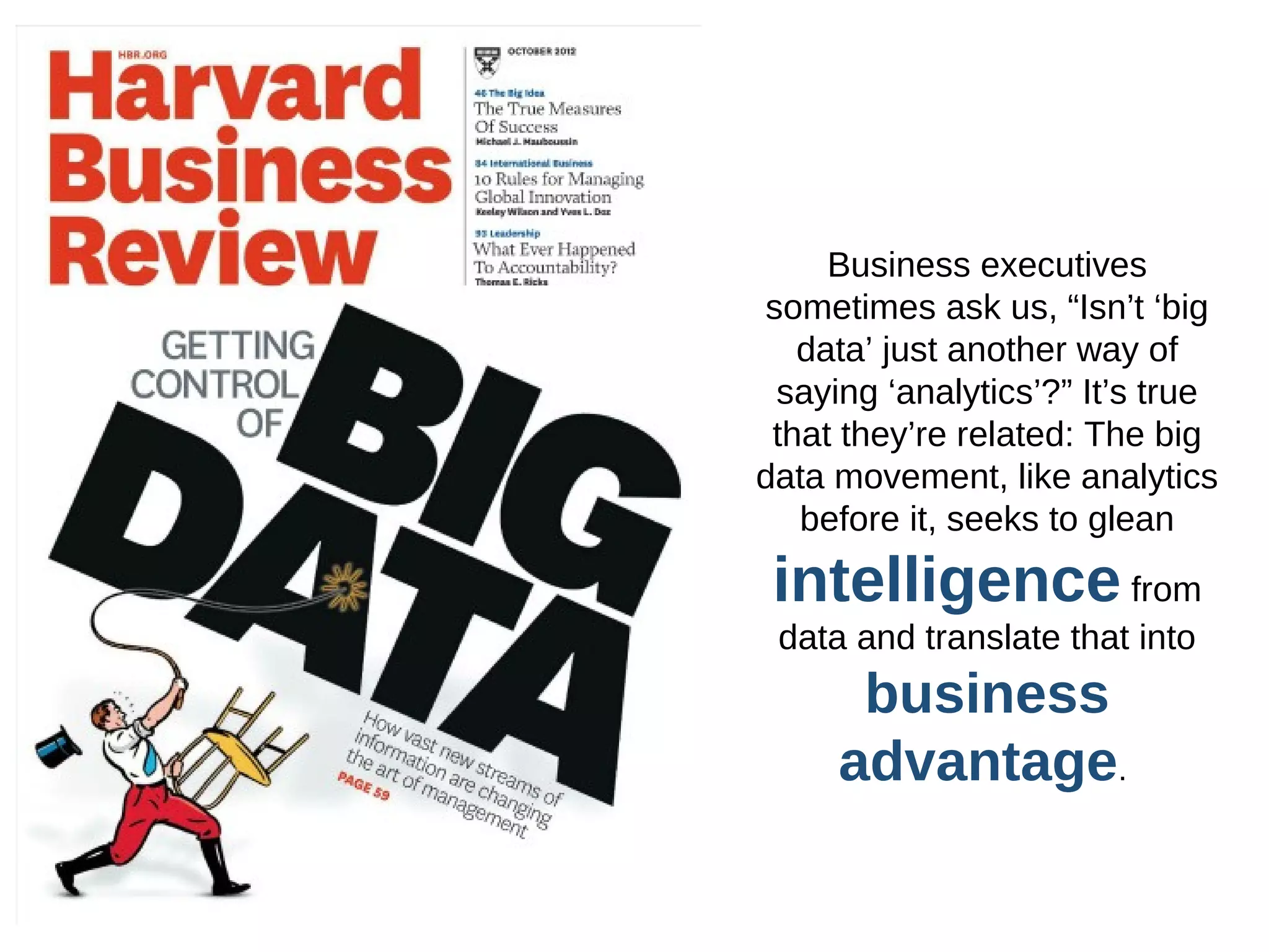 Business executives
sometimes ask us, “Isn’t ‘big
data’ just another way of
saying ‘analytics’?” It’s true
that they’re related: The big
data movement, like analytics
before it, seeks to glean

intelligence from
data and translate that into

business
advantage.

 