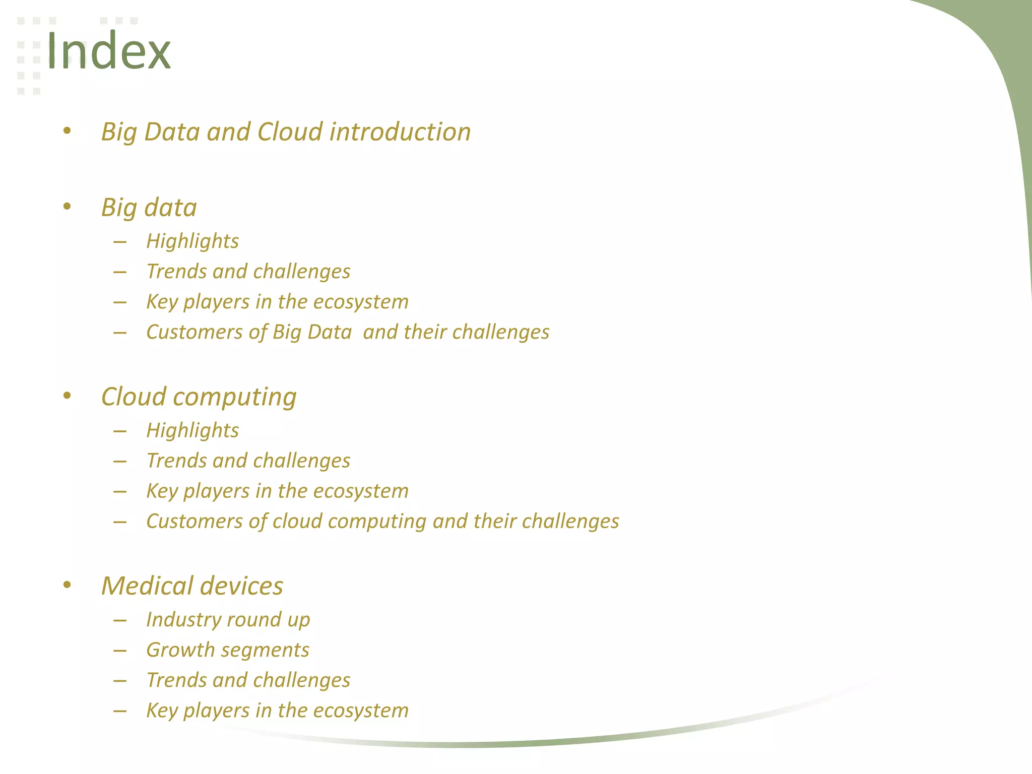 Index
• Big Data and Cloud introduction
• Big data
–
–
–
–

Highlights
Trends and challenges
Key players in the ecosystem
Customers of Big Data and their challenges

• Cloud computing
–
–
–
–

Highlights
Trends and challenges
Key players in the ecosystem
Customers of cloud computing and their challenges

• Medical devices
–
–
–
–

Industry round up
Growth segments
Trends and challenges
Key players in the ecosystem

 
