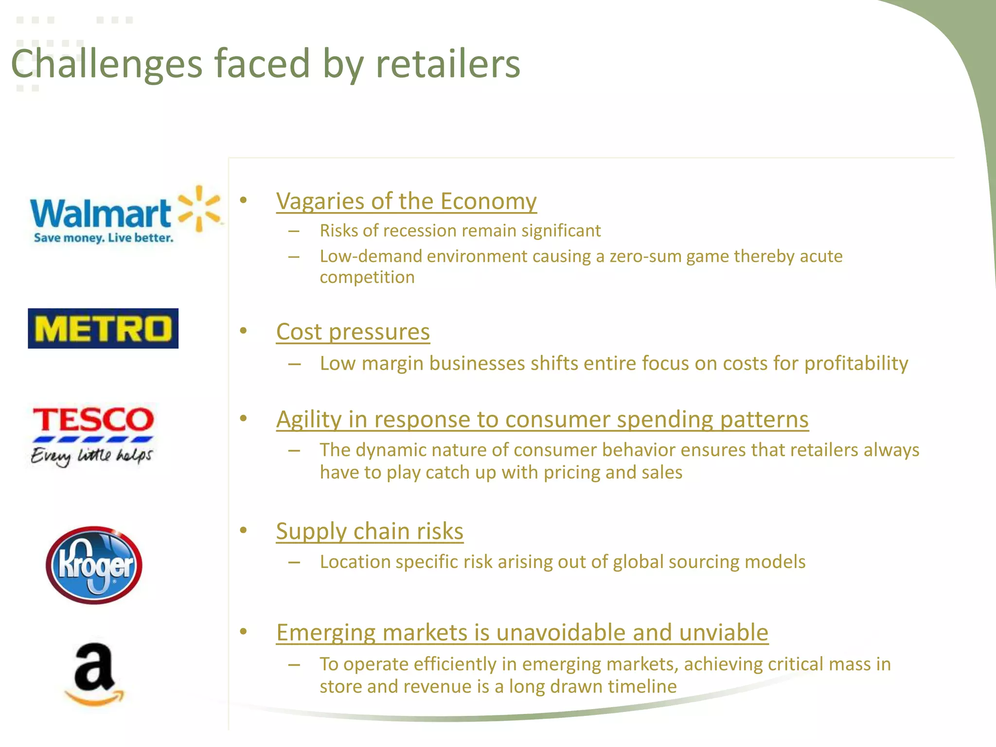 Challenges faced by retailers
•

Vagaries of the Economy
–
–

•

Risks of recession remain significant
Low-demand environment causing a zero-sum game thereby acute
competition

Cost pressures
– Low margin businesses shifts entire focus on costs for profitability

•

Agility in response to consumer spending patterns
– The dynamic nature of consumer behavior ensures that retailers always
have to play catch up with pricing and sales

•

Supply chain risks
– Location specific risk arising out of global sourcing models

•

Emerging markets is unavoidable and unviable
– To operate efficiently in emerging markets, achieving critical mass in
store and revenue is a long drawn timeline

 