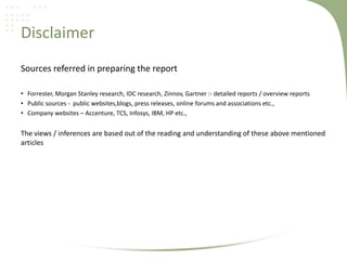 Disclaimer
Sources referred in preparing the report
• Forrester, Morgan Stanley research, IDC research, Zinnov, Gartner :- detailed reports / overview reports
• Public sources - public websites,blogs, press releases, online forums and associations etc.,
• Company websites – Accenture, TCS, Infosys, IBM, HP etc.,

The views / inferences are based out of the reading and understanding of these above mentioned
articles

 