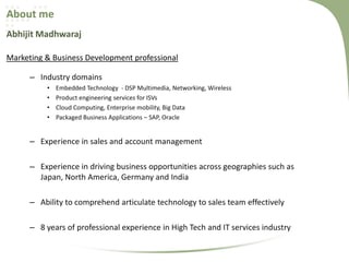 About me
Abhijit Madhwaraj
Marketing & Business Development professional
– Industry domains
•
•
•
•

Embedded Technology - DSP Multimedia, Networking, Wireless
Product engineering services for ISVs
Cloud Computing, Enterprise mobility, Big Data
Packaged Business Applications – SAP, Oracle

– Experience in sales and account management
– Experience in driving business opportunities across geographies such as
Japan, North America, Germany and India
– Ability to comprehend articulate technology to sales team effectively
– 8 years of professional experience in High Tech and IT services industry

 