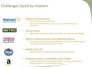 Challenges faced by retailers
•

Vagaries of the Economy
–
–

•

Risks of recession remain significant
Low-demand environment causing a zero-sum game thereby acute
competition

Cost pressures
– Low margin businesses shifts entire focus on costs for profitability

•

Agility in response to consumer spending patterns
– The dynamic nature of consumer behavior ensures that retailers always
have to play catch up with pricing and sales

•

Supply chain risks
– Location specific risk arising out of global sourcing models

•

Emerging markets is unavoidable and unviable
– To operate efficiently in emerging markets, achieving critical mass in
store and revenue is a long drawn timeline

 