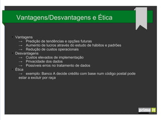Vantagens/Desvantagens e Ética
●

●

●

Vantagens
→ Predição de tendências e opções futuras
→ Aumento de lucros através do estudo de hábitos e padrões
→ Redução de custos operacionais
Desvantagens
→ Custos elevados de implementação
→ Privacidade dos dados
→ Possíveis erros no tratamento de dados
Ética
→ exemplo: Banco A decide crédito com base num código postal pode
estar a excluir por raça

 
