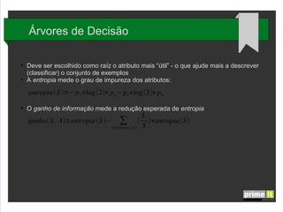 Árvores de Decisão
●

●

Deve ser escolhido como raíz o atributo mais “útil” - o que ajude mais a descrever
(classificar) o conjunto de exemplos
A entropia mede o grau de impureza dos atributos:

entropia (S )=− p y∗log (2)∗ p y− pn∗log (2)∗ p n
●

O ganho de informação mede a redução esperada de entropia

Sv
ganho(S , A)=entropia(S )− ∑ ( )∗entropia( S)
v∈Valores ( A) S

 
